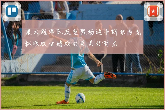 康大冠军队友重聚场边卡斯尔与克林根欢快嬉戏共度美好时光