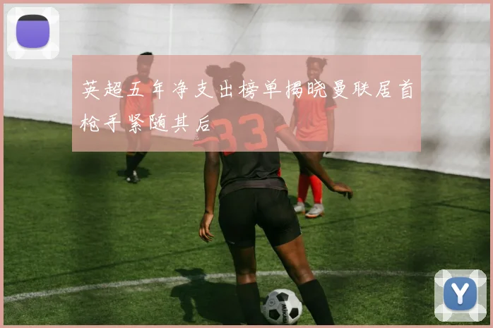 英超五年净支出榜单揭晓曼联居首枪手紧随其后