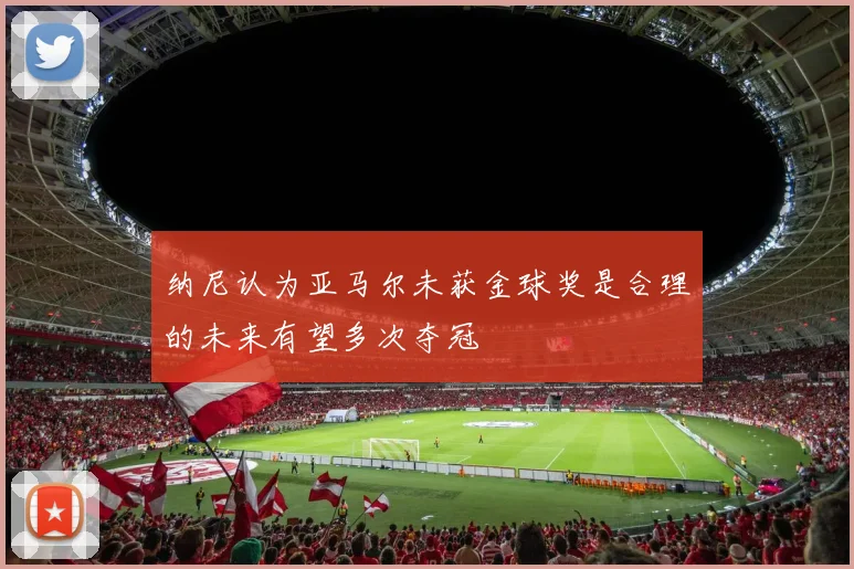 纳尼认为亚马尔未获金球奖是合理的未来有望多次夺冠