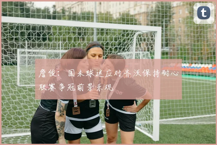 詹俊：国米球迷应对齐沃保持耐心联赛争冠前景乐观