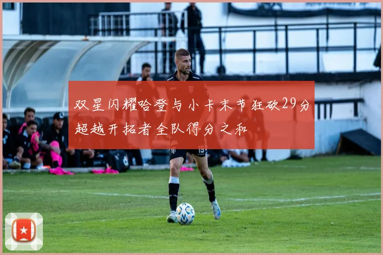 双星闪耀哈登与小卡末节狂砍29分超越开拓者全队得分之和