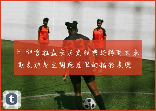 FIBA官推盘点历史经典逆转时刻米勒麦迪与立陶宛后卫的精彩表现