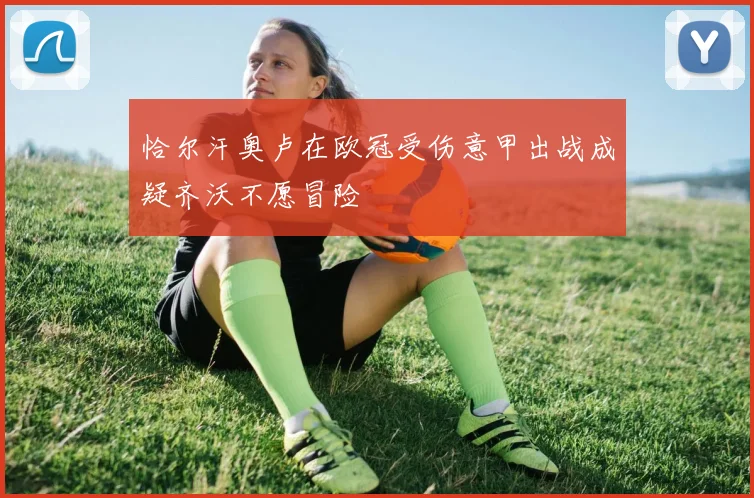 恰尔汗奥卢在欧冠受伤意甲出战成疑齐沃不愿冒险