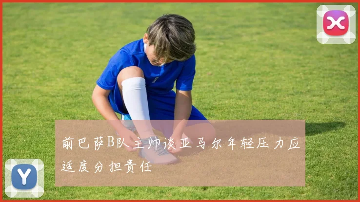 前巴萨B队主帅谈亚马尔年轻压力应适度分担责任