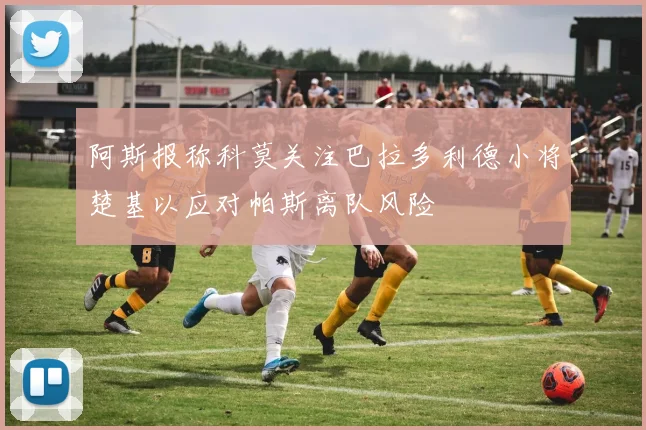 阿斯报称科莫关注巴拉多利德小将楚基以应对帕斯离队风险