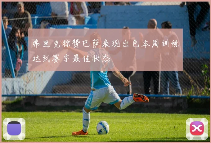 弗里克称赞巴萨表现出色本周训练达到赛季最佳状态