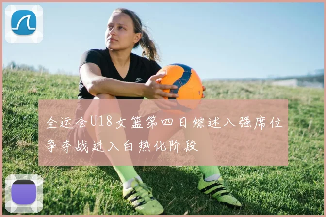 全运会U18女篮第四日综述八强席位争夺战进入白热化阶段