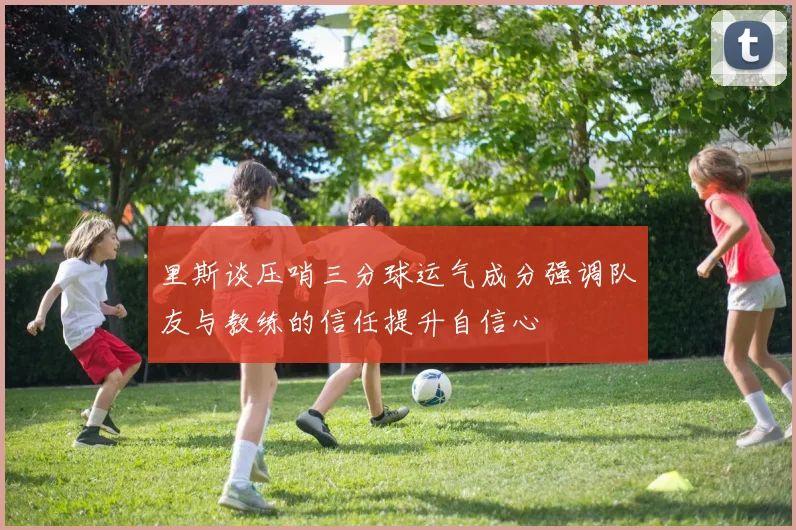 里斯谈压哨三分球运气成分强调队友与教练的信任提升自信心