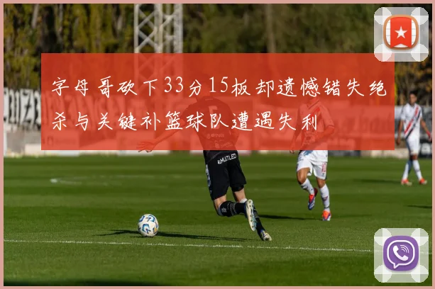 字母哥砍下33分15板却遗憾错失绝杀与关键补篮球队遭遇失利