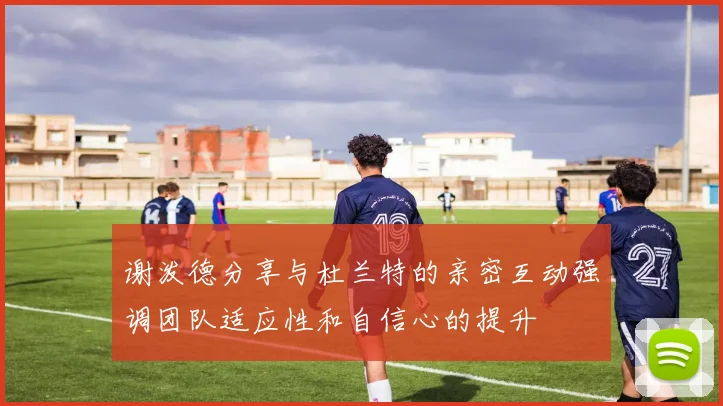 谢泼德分享与杜兰特的亲密互动强调团队适应性和自信心的提升