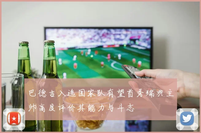巴德吉入选国家队有望首秀瑞典主帅高度评价其能力与斗志