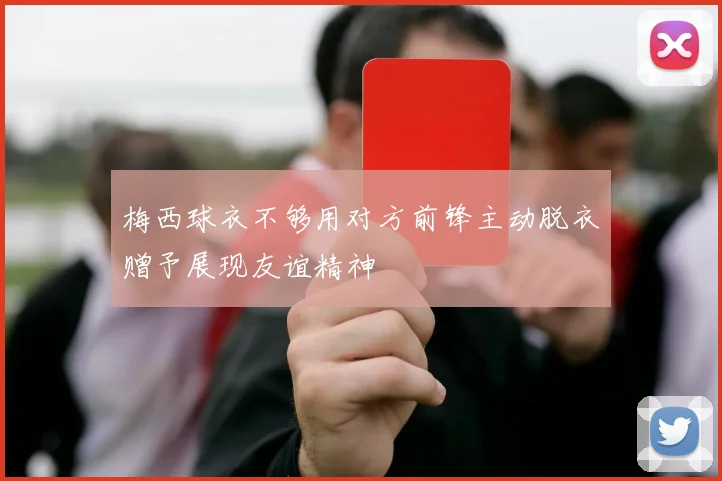 梅西球衣不够用对方前锋主动脱衣赠予展现友谊精神