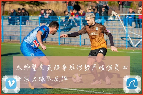瓜帅警告英超争冠形势严峻伤员回归助力球队反弹