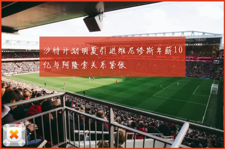 沙特计划明夏引进维尼修斯年薪10亿与阿隆索关系紧张