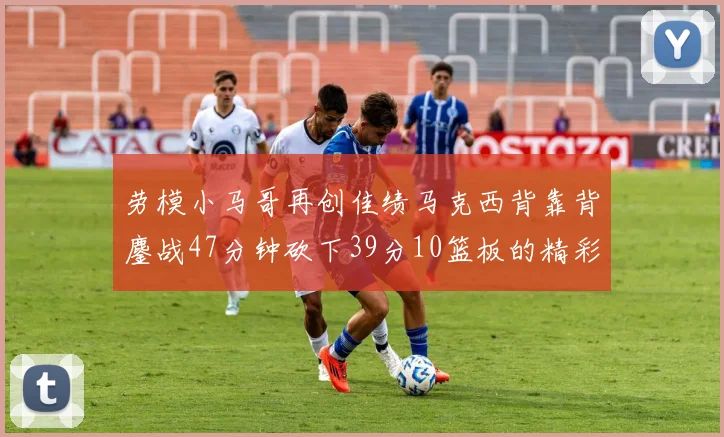 劳模小马哥再创佳绩马克西背靠背鏖战47分钟砍下39分10篮板的精彩表现