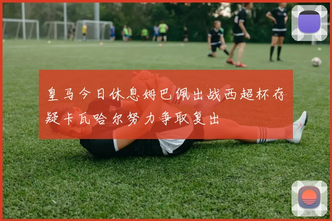 皇马今日休息姆巴佩出战西超杯存疑卡瓦哈尔努力争取复出
