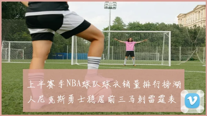 上半赛季NBA球队球衣销量排行榜湖人尼克斯勇士稳居前三马刺雷霆表现抢眼