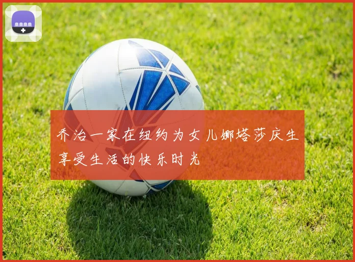 乔治一家在纽约为女儿娜塔莎庆生享受生活的快乐时光