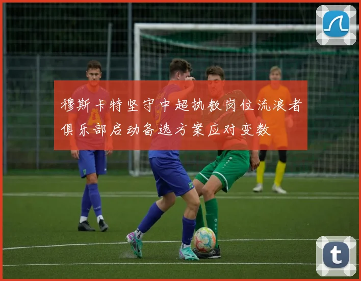 穆斯卡特坚守中超执教岗位流浪者俱乐部启动备选方案应对变数