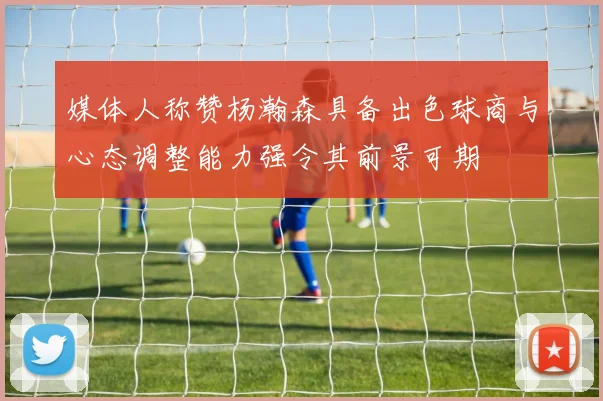 媒体人称赞杨瀚森具备出色球商与心态调整能力强令其前景可期