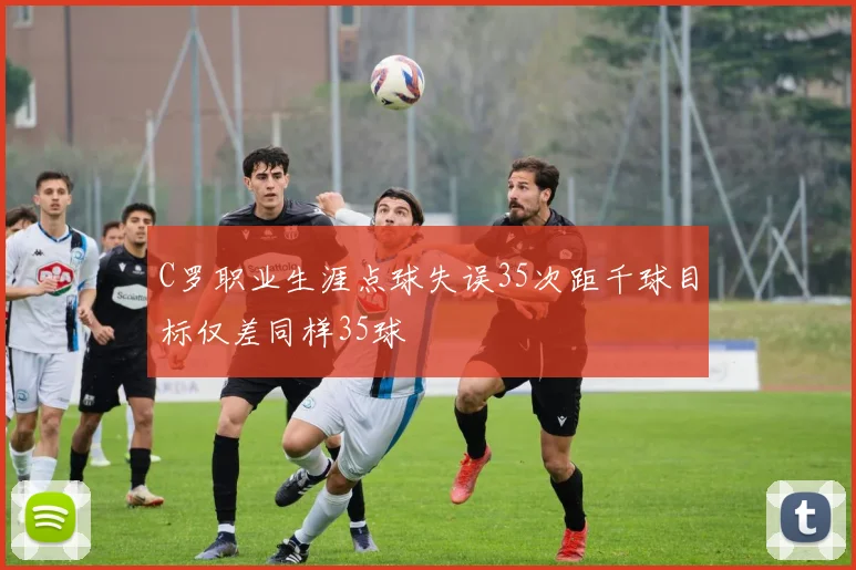 C罗职业生涯点球失误35次距千球目标仅差同样35球