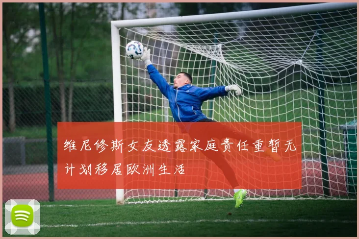 维尼修斯女友透露家庭责任重暂无计划移居欧洲生活