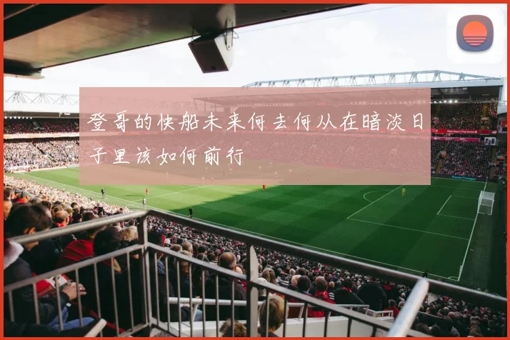 登哥的快船未来何去何从在暗淡日子里该如何前行