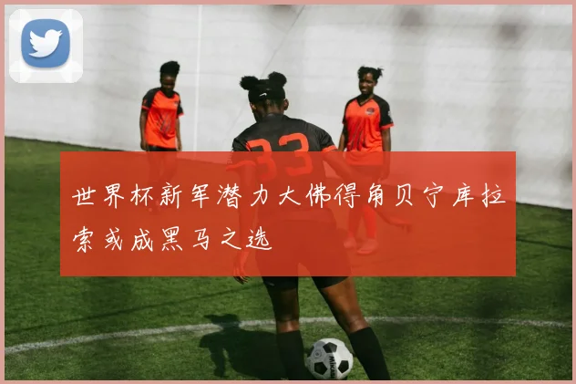 世界杯新军潜力大佛得角贝宁库拉索或成黑马之选