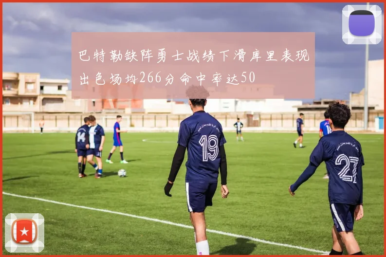 巴特勒缺阵勇士战绩下滑库里表现出色场均266分命中率达50