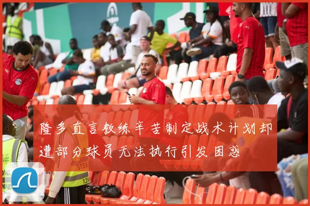 隆多直言教练辛苦制定战术计划却遭部分球员无法执行引发困惑
