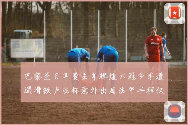 巴黎圣日耳曼去年辉煌六冠今季遭遇滑铁卢法杯意外出局法甲半程仅列第二