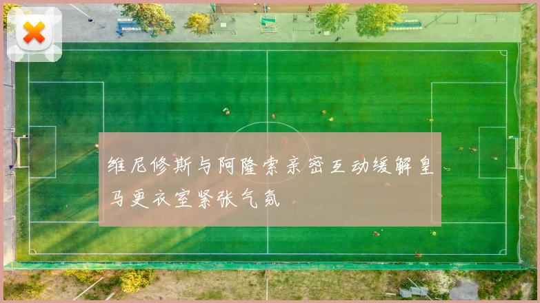 维尼修斯与阿隆索亲密互动缓解皇马更衣室紧张气氛