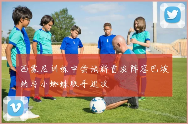 西蒙尼训练中尝试新首发阵容巴埃纳与小蜘蛛联手进攻