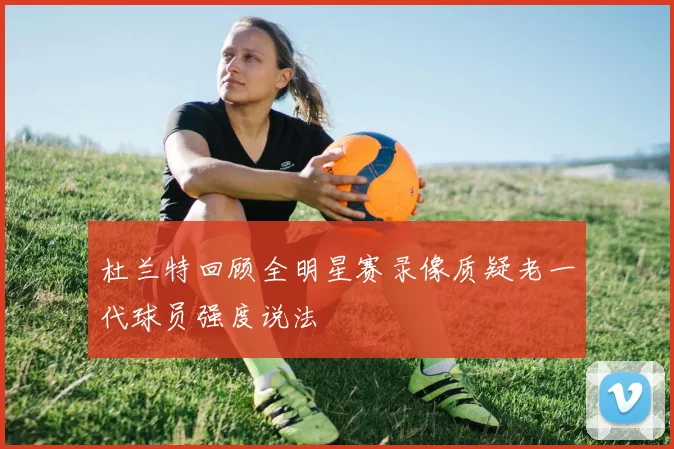 杜兰特回顾全明星赛录像质疑老一代球员强度说法