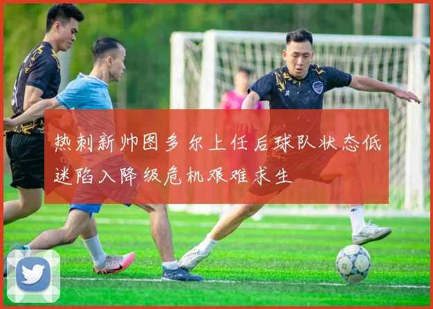 热刺新帅图多尔上任后球队状态低迷陷入降级危机艰难求生
