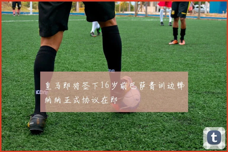 皇马即将签下16岁前巴萨青训边锋纳纳正式协议在即