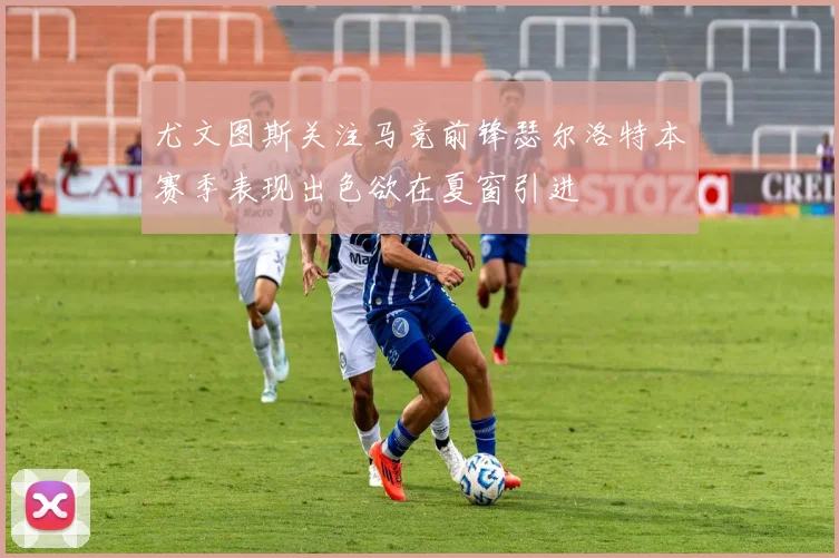 尤文图斯关注马竞前锋瑟尔洛特本赛季表现出色欲在夏窗引进